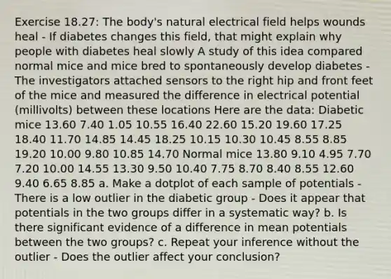 Exercise 18.27: The body's natural electrical field helps wounds heal - If diabetes changes this field, that might explain why people with diabetes heal slowly A study of this idea compared normal mice and mice bred to spontaneously develop diabetes - The investigators attached sensors to the right hip and front feet of the mice and measured the difference in electrical potential (millivolts) between these locations Here are the data: Diabetic mice 13.60 7.40 1.05 10.55 16.40 22.60 15.20 19.60 17.25 18.40 11.70 14.85 14.45 18.25 10.15 10.30 10.45 8.55 8.85 19.20 10.00 9.80 10.85 14.70 Normal mice 13.80 9.10 4.95 7.70 7.20 10.00 14.55 13.30 9.50 10.40 7.75 8.70 8.40 8.55 12.60 9.40 6.65 8.85 a. Make a dotplot of each sample of potentials - There is a low outlier in the diabetic group - Does it appear that potentials in the two groups differ in a systematic way? b. Is there significant evidence of a difference in mean potentials between the two groups? c. Repeat your inference without the outlier - Does the outlier affect your conclusion?