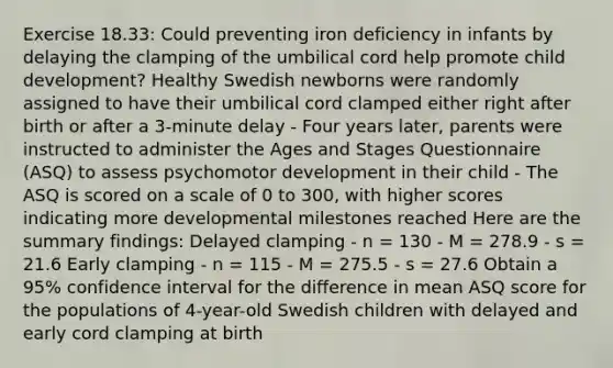 Exercise 18.33: Could preventing iron deficiency in infants by delaying the clamping of the umbilical cord help promote child development? Healthy Swedish newborns were randomly assigned to have their umbilical cord clamped either right after birth or after a 3-minute delay - Four years later, parents were instructed to administer the Ages and Stages Questionnaire (ASQ) to assess psychomotor development in their child - The ASQ is scored on a scale of 0 to 300, with higher scores indicating more developmental milestones reached Here are the summary findings: Delayed clamping - n = 130 - M = 278.9 - s = 21.6 Early clamping - n = 115 - M = 275.5 - s = 27.6 Obtain a 95% confidence interval for the difference in mean ASQ score for the populations of 4-year-old Swedish children with delayed and early cord clamping at birth