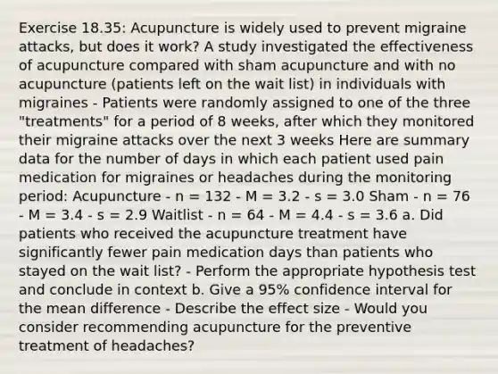 Exercise 18.35: Acupuncture is widely used to prevent migraine attacks, but does it work? A study investigated the effectiveness of acupuncture compared with sham acupuncture and with no acupuncture (patients left on the wait list) in individuals with migraines - Patients were randomly assigned to one of the three "treatments" for a period of 8 weeks, after which they monitored their migraine attacks over the next 3 weeks Here are summary data for the number of days in which each patient used pain medication for migraines or headaches during the monitoring period: Acupuncture - n = 132 - M = 3.2 - s = 3.0 Sham - n = 76 - M = 3.4 - s = 2.9 Waitlist - n = 64 - M = 4.4 - s = 3.6 a. Did patients who received the acupuncture treatment have significantly fewer pain medication days than patients who stayed on the wait list? - Perform the appropriate hypothesis test and conclude in context b. Give a 95% confidence interval for the mean difference - Describe the effect size - Would you consider recommending acupuncture for the preventive treatment of headaches?