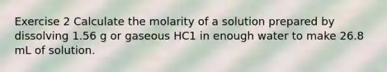 Exercise 2 Calculate the molarity of a solution prepared by dissolving 1.56 g or gaseous HC1 in enough water to make 26.8 mL of solution.