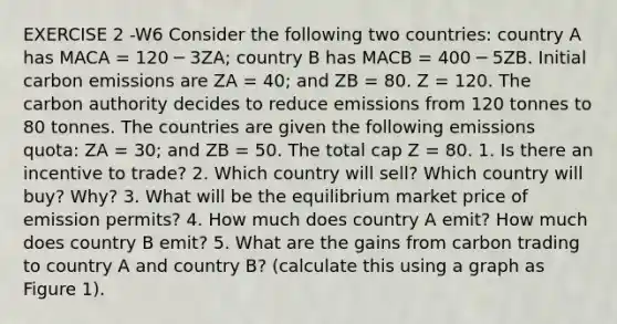 EXERCISE 2 -W6 Consider the following two countries: country A has MACA = 120 ─ 3ZA; country B has MACB = 400 ─ 5ZB. Initial carbon emissions are ZA = 40; and ZB = 80. Z = 120. The carbon authority decides to reduce emissions from 120 tonnes to 80 tonnes. The countries are given the following emissions quota: ZA = 30; and ZB = 50. The total cap Z = 80. 1. Is there an incentive to trade? 2. Which country will sell? Which country will buy? Why? 3. What will be the equilibrium market price of emission permits? 4. How much does country A emit? How much does country B emit? 5. What are the gains from carbon trading to country A and country B? (calculate this using a graph as Figure 1).