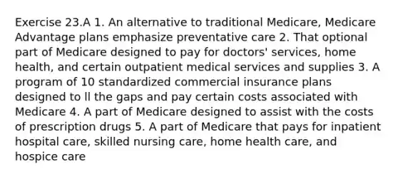 Exercise 23.A 1. An alternative to traditional Medicare, Medicare Advantage plans emphasize preventative care 2. That optional part of Medicare designed to pay for doctors' services, home health, and certain outpatient medical services and supplies 3. A program of 10 standardized commercial insurance plans designed to ll the gaps and pay certain costs associated with Medicare 4. A part of Medicare designed to assist with the costs of prescription drugs 5. A part of Medicare that pays for inpatient hospital care, skilled nursing care, home health care, and hospice care