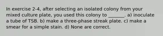 In exercise 2-4, after selecting an isolated colony from your mixed culture plate, you used this colony to _______. a) inoculate a tube of TSB. b) make a three-phase streak plate. c) make a smear for a simple stain. d) None are correct.