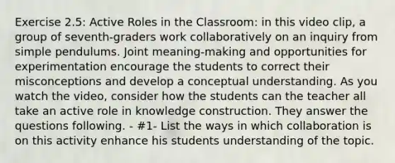 Exercise 2.5: Active Roles in the Classroom: in this video clip, a group of seventh-graders work collaboratively on an inquiry from simple pendulums. Joint meaning-making and opportunities for experimentation encourage the students to correct their misconceptions and develop a conceptual understanding. As you watch the video, consider how the students can the teacher all take an active role in knowledge construction. They answer the questions following. - #1- List the ways in which collaboration is on this activity enhance his students understanding of the topic.