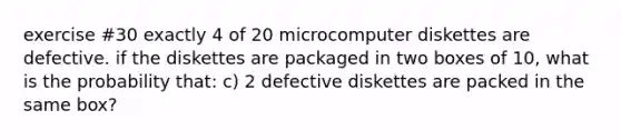 exercise #30 exactly 4 of 20 microcomputer diskettes are defective. if the diskettes are packaged in two boxes of 10, what is the probability that: c) 2 defective diskettes are packed in the same box?