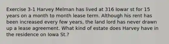 Exercise 3-1 Harvey Melman has lived at 316 Iowar st for 15 years on a month to month lease term. Although his rent has been increased every few years, the land lord has never drawn up a lease agreement. What kind of estate does Harvey have in the residence on Iowa St.?