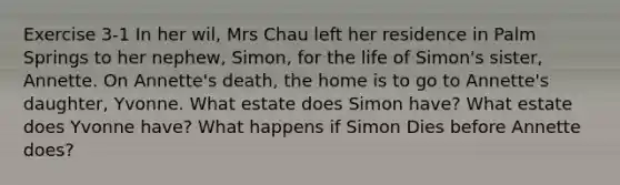 Exercise 3-1 In her wil, Mrs Chau left her residence in Palm Springs to her nephew, Simon, for the life of Simon's sister, Annette. On Annette's death, the home is to go to Annette's daughter, Yvonne. What estate does Simon have? What estate does Yvonne have? What happens if Simon Dies before Annette does?