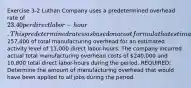 Exercise 3-2 Luthan Company uses a predetermined overhead rate of 23.40 per direct labor-hour. This predetermined rate was based on a cost formula that estimated257,400 of total manufacturing overhead for an estimated activity level of 11,000 direct labor-hours. The company incurred actual total manufacturing overhead costs of 240,000 and 10,800 total direct labor-hours during the period. REQUIRED: Determine the amount of manufacturing overhead that would have been applied to all jobs during the period.