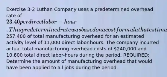 Exercise 3-2 Luthan Company uses a predetermined overhead rate of 23.40 per direct labor-hour. This predetermined rate was based on a cost formula that estimated257,400 of total manufacturing overhead for an estimated activity level of 11,000 direct labor-hours. The company incurred actual total manufacturing overhead costs of 240,000 and 10,800 total direct labor-hours during the period. REQUIRED: Determine the amount of manufacturing overhead that would have been applied to all jobs during the period.