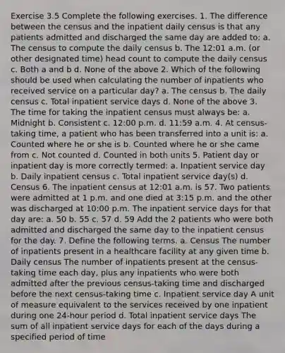 Exercise 3.5 Complete the following exercises. 1. The difference between the census and the inpatient daily census is that any patients admitted and discharged the same day are added to: a. The census to compute the daily census b. The 12:01 a.m. (or other designated time) head count to compute the daily census c. Both a and b d. None of the above 2. Which of the following should be used when calculating the number of inpatients who received service on a particular day? a. The census b. The daily census c. Total inpatient service days d. None of the above 3. The time for taking the inpatient census must always be: a. Midnight b. Consistent c. 12:00 p.m. d. 11:59 a.m. 4. At census-taking time, a patient who has been transferred into a unit is: a. Counted where he or she is b. Counted where he or she came from c. Not counted d. Counted in both units 5. Patient day or inpatient day is more correctly termed: a. Inpatient service day b. Daily inpatient census c. Total inpatient service day(s) d. Census 6. The inpatient census at 12:01 a.m. is 57. Two patients were admitted at 1 p.m. and one died at 3:15 p.m. and the other was discharged at 10:00 p.m. The inpatient service days for that day are: a. 50 b. 55 c. 57 d. 59 Add the 2 patients who were both admitted and discharged the same day to the inpatient census for the day. 7. Define the following terms. a. Census The number of inpatients present in a healthcare facility at any given time b. Daily census The number of inpatients present at the census-taking time each day, plus any inpatients who were both admitted after the previous census-taking time and discharged before the next census-taking time c. Inpatient service day A unit of measure equivalent to the services received by one inpatient during one 24-hour period d. Total inpatient service days The sum of all inpatient service days for each of the days during a specified period of time