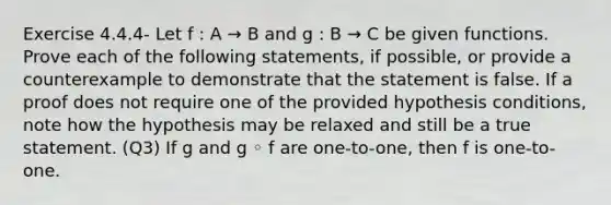 Exercise 4.4.4- Let f : A → B and g : B → C be given functions. Prove each of the following statements, if possible, or provide a counterexample to demonstrate that the statement is false. If a proof does not require one of the provided hypothesis conditions, note how the hypothesis may be relaxed and still be a true statement. (Q3) If g and g ◦ f are one-to-one, then f is one-to-one.