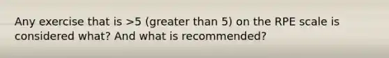 Any exercise that is >5 (greater than 5) on the RPE scale is considered what? And what is recommended?