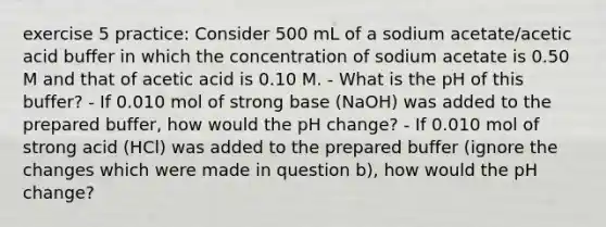 exercise 5 practice: Consider 500 mL of a sodium acetate/acetic acid buffer in which the concentration of sodium acetate is 0.50 M and that of acetic acid is 0.10 M. - What is the pH of this buffer? - If 0.010 mol of strong base (NaOH) was added to the prepared buffer, how would the pH change? - If 0.010 mol of strong acid (HCl) was added to the prepared buffer (ignore the changes which were made in question b), how would the pH change?