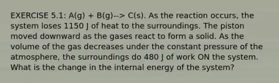 EXERCISE 5.1: A(g) + B(g)--> C(s). As the reaction occurs, the system loses 1150 J of heat to the surroundings. The piston moved downward as the gases react to form a solid. As the volume of the gas decreases under the constant pressure of the atmosphere, the surroundings do 480 J of work ON the system. What is the change in the internal energy of the system?