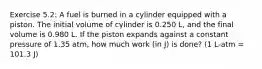 Exercise 5.2: A fuel is burned in a cylinder equipped with a piston. The initial volume of cylinder is 0.250 L, and the final volume is 0.980 L. If the piston expands against a constant pressure of 1.35 atm, how much work (in J) is done? (1 L-atm = 101.3 J)