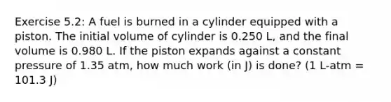 Exercise 5.2: A fuel is burned in a cylinder equipped with a piston. The initial volume of cylinder is 0.250 L, and the final volume is 0.980 L. If the piston expands against a constant pressure of 1.35 atm, how much work (in J) is done? (1 L-atm = 101.3 J)