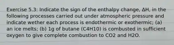 Exercise 5.3: Indicate the sign of the enthalpy change, ΔH, in the following processes carried out under atmospheric pressure and indicate wether each process is endothermic or exothermic; (a) an ice melts; (b) 1g of butane (C4H10) is combusted in sufficient oxygen to give complete combustion to CO2 and H2O.