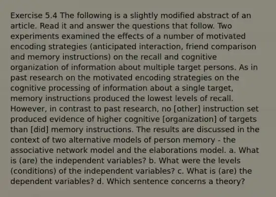 Exercise 5.4 The following is a slightly modified abstract of an article. Read it and answer the questions that follow. Two experiments examined the effects of a number of motivated encoding strategies (anticipated interaction, friend comparison and memory instructions) on the recall and cognitive organization of information about multiple target persons. As in past research on the motivated encoding strategies on the cognitive processing of information about a single target, memory instructions produced the lowest levels of recall. However, in contrast to past research, no [other] instruction set produced evidence of higher cognitive [organization] of targets than [did] memory instructions. The results are discussed in the context of two alternative models of person memory - the associative network model and the elaborations model. a. What is (are) the independent variables? b. What were the levels (conditions) of the independent variables? c. What is (are) the dependent variables? d. Which sentence concerns a theory?