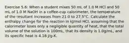 Exercise 5.6: When a student mixes 50 mL of 1.0 M HCl and 50 mL of 1.0 M NaOH in a coffee-cup calorimeter, the temperature of the resultant increases from 21.0 to 27.5°C. Calculate the enthalpy change for the reaction in kJ/mol HCl, assuming that the calorimeter loses only a negligible quantity of heat, that the total volume of the solution is 100mL, that its density is 1.0g/mL, and its specific heat is 4.18 J/g-K.