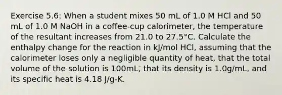 Exercise 5.6: When a student mixes 50 mL of 1.0 M HCl and 50 mL of 1.0 M NaOH in a coffee-cup calorimeter, the temperature of the resultant increases from 21.0 to 27.5°C. Calculate the enthalpy change for the reaction in kJ/mol HCl, assuming that the calorimeter loses only a negligible quantity of heat, that the total volume of the solution is 100mL, that its density is 1.0g/mL, and its specific heat is 4.18 J/g-K.