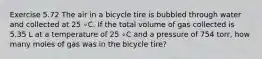 Exercise 5.72 The air in a bicycle tire is bubbled through water and collected at 25 ∘C. If the total volume of gas collected is 5.35 L at a temperature of 25 ∘C and a pressure of 754 torr, how many moles of gas was in the bicycle tire?