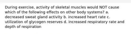 During exercise, activity of skeletal muscles would NOT cause which of the following effects on other body systems? a. decreased sweat gland activity b. increased heart rate c. utilization of glycogen reserves d. increased respiratory rate and depth of respiration