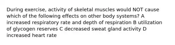 During exercise, activity of skeletal muscles would NOT cause which of the following effects on other body systems? A increased respiratory rate and depth of respiration B utilization of glycogen reserves C decreased sweat gland activity D increased heart rate