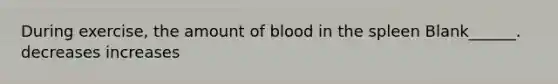 During exercise, the amount of blood in the spleen Blank______. decreases increases