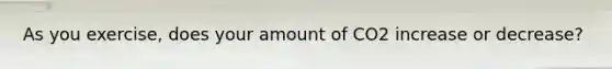 As you exercise, does your amount of CO2 increase or decrease?