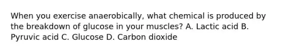 When you exercise anaerobically, what chemical is produced by the breakdown of glucose in your muscles? A. Lactic acid B. Pyruvic acid C. Glucose D. Carbon dioxide