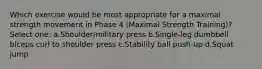 Which exercise would be most appropriate for a maximal strength movement in Phase 4 (Maximal Strength Training)? Select one: a.Shoulder/military press b.Single-leg dumbbell biceps curl to shoulder press c.Stability ball push-up d.Squat jump