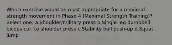 Which exercise would be most appropriate for a maximal strength movement in Phase 4 (Maximal Strength Training)? Select one: a.Shoulder/military press b.Single-leg dumbbell biceps curl to shoulder press c.Stability ball push-up d.Squat jump