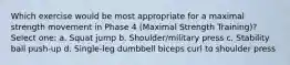 Which exercise would be most appropriate for a maximal strength movement in Phase 4 (Maximal Strength Training)? Select one: a. Squat jump b. Shoulder/military press c. Stability ball push-up d. Single-leg dumbbell biceps curl to shoulder press