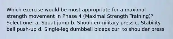 Which exercise would be most appropriate for a maximal strength movement in Phase 4 (Maximal Strength Training)? Select one: a. Squat jump b. Shoulder/military press c. Stability ball push-up d. Single-leg dumbbell biceps curl to shoulder press