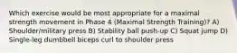 Which exercise would be most appropriate for a maximal strength movement in Phase 4 (Maximal Strength Training)? A) Shoulder/military press B) Stability ball push-up C) Squat jump D) Single-leg dumbbell biceps curl to shoulder press