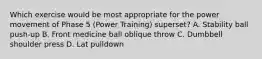 Which exercise would be most appropriate for the power movement of Phase 5 (Power Training) superset? A. Stability ball push-up B. Front medicine ball oblique throw C. Dumbbell shoulder press D. Lat pulldown