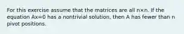 For this exercise assume that the matrices are all n×n. If the equation Ax=0 has a nontrivial​ solution, then A has fewer than n pivot positions.