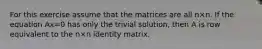 For this exercise assume that the matrices are all n×n. If the equation Ax=0 has only the trivial​ solution, then A is row equivalent to the n×n identity matrix.