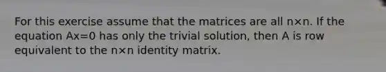 For this exercise assume that the matrices are all n×n. If the equation Ax=0 has only the trivial​ solution, then A is row equivalent to the n×n identity matrix.