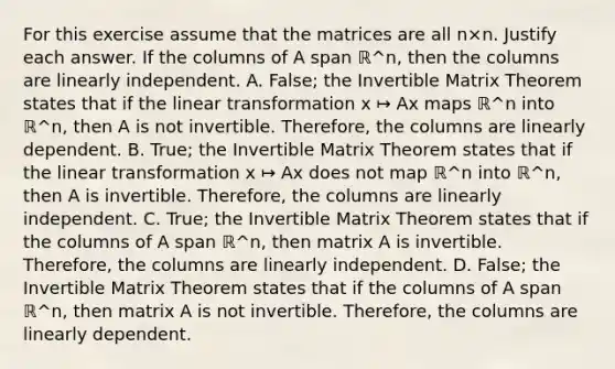 For this exercise assume that the matrices are all n×n. Justify each answer. If the columns of A span ℝ^n​, then the columns are linearly independent. A. False; the Invertible Matrix Theorem states that if the linear transformation x ↦ Ax maps ℝ^n into ℝ^n​, then A is not invertible.​ Therefore, the columns are linearly dependent. B. True; the Invertible Matrix Theorem states that if the linear transformation x ↦ Ax does not map ℝ^n into ℝ^n​, then A is invertible.​ Therefore, the columns are linearly independent. C. True; the Invertible Matrix Theorem states that if the columns of A span ℝ^n​, then matrix A is invertible.​ Therefore, the columns are linearly independent. D. False; the Invertible Matrix Theorem states that if the columns of A span ℝ^n​, then matrix A is not invertible.​ Therefore, the columns are linearly dependent.