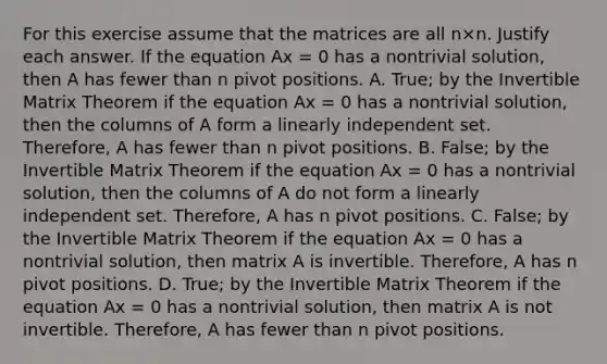 For this exercise assume that the matrices are all n×n. Justify each answer. If the equation Ax = 0 has a nontrivial​ solution, then A has fewer than n pivot positions. A. True; by the Invertible Matrix Theorem if the equation Ax = 0 has a nontrivial​ solution, then the columns of A form a linearly independent set.​ Therefore, A has fewer than n pivot positions. B. False; by the Invertible Matrix Theorem if the equation Ax = 0 has a nontrivial​ solution, then the columns of A do not form a linearly independent set.​ Therefore, A has n pivot positions. C. False; by the Invertible Matrix Theorem if the equation Ax = 0 has a nontrivial​ solution, then matrix A is invertible.​ Therefore, A has n pivot positions. D. True; by the Invertible Matrix Theorem if the equation Ax = 0 has a nontrivial​ solution, then matrix A is not invertible.​ Therefore, A has fewer than n pivot positions.