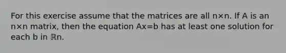 For this exercise assume that the matrices are all n×n. If A is an n×n matrix, then the equation Ax=b has at least one solution for each b in ℝn.