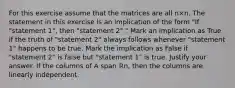 For this exercise assume that the matrices are all n×n. The statement in this exercise is an implication of the form​ "If "statement​ 1", then​ "statement 2"." Mark an implication as True if the truth of​ "statement 2" always follows whenever​ "statement 1" happens to be true. Mark the implication as False if​ "statement 2" is false but​ "statement 1" is true. Justify your answer. If the columns of A span ℝn​, then the columns are linearly independent.