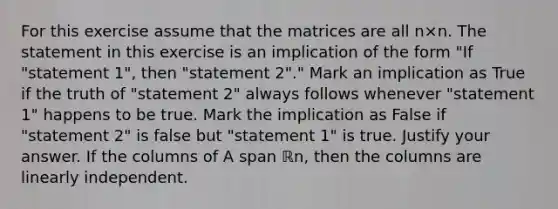 For this exercise assume that the matrices are all n×n. The statement in this exercise is an implication of the form​ "If "statement​ 1", then​ "statement 2"." Mark an implication as True if the truth of​ "statement 2" always follows whenever​ "statement 1" happens to be true. Mark the implication as False if​ "statement 2" is false but​ "statement 1" is true. Justify your answer. If the columns of A span ℝn​, then the columns are linearly independent.