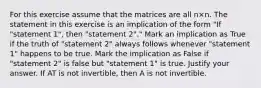 For this exercise assume that the matrices are all n×n. The statement in this exercise is an implication of the form​ "If "statement​ 1", then​ "statement 2"." Mark an implication as True if the truth of​ "statement 2" always follows whenever​ "statement 1" happens to be true. Mark the implication as False if​ "statement 2" is false but​ "statement 1" is true. Justify your answer. If AT is not​ invertible, then A is not invertible.