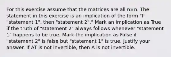 For this exercise assume that the matrices are all n×n. The statement in this exercise is an implication of the form​ "If "statement​ 1", then​ "statement 2"." Mark an implication as True if the truth of​ "statement 2" always follows whenever​ "statement 1" happens to be true. Mark the implication as False if​ "statement 2" is false but​ "statement 1" is true. Justify your answer. If AT is not​ invertible, then A is not invertible.