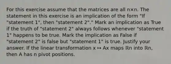 For this exercise assume that the matrices are all n×n. The statement in this exercise is an implication of the form​ "If "statement​ 1", then​ "statement 2"." Mark an implication as True if the truth of​ "statement 2" always follows whenever​ "statement 1" happens to be true. Mark the implication as False if​ "statement 2" is false but​ "statement 1" is true. Justify your answer. If the linear transformation x ↦ Ax maps ℝn into ℝn​, then A has n pivot positions.