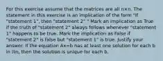 For this exercise assume that the matrices are all n×n. The statement in this exercise is an implication of the form​ "If "statement​ 1", then​ "statement 2"." Mark an implication as True if the truth of​ "statement 2" always follows whenever​ "statement 1" happens to be true. Mark the implication as False if​ "statement 2" is false but​ "statement 1" is true. Justify your answer. If the equation Ax=b has at least one solution for each b in ℝn​, then the solution is unique for each b.