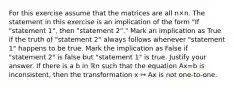 For this exercise assume that the matrices are all n×n. The statement in this exercise is an implication of the form​ "If "statement​ 1", then​ "statement 2"." Mark an implication as True if the truth of​ "statement 2" always follows whenever​ "statement 1" happens to be true. Mark the implication as False if​ "statement 2" is false but​ "statement 1" is true. Justify your answer. If there is a b in ℝn such that the equation Ax=b is​ inconsistent, then the transformation x ↦ Ax is not​ one-to-one.