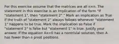 For this exercise assume that the matrices are all n×n. The statement in this exercise is an implication of the form​ "If "statement​ 1", then​ "statement 2"." Mark an implication as True if the truth of​ "statement 2" always follows whenever​ "statement 1" happens to be true. Mark the implication as False if​ "statement 2" is false but​ "statement 1" is true. Justify your answer. If the equation Ax=0 has a nontrivial​ solution, then A has fewer than n pivot positions.